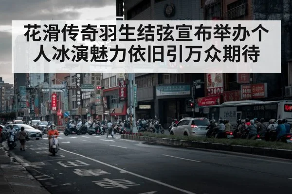 花滑传奇羽生结弦宣布举办个人冰演魅力依旧引万众期待