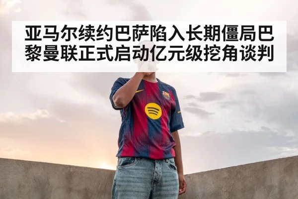 亚马尔续约巴萨陷入长期僵局巴黎曼联正式启动亿元级挖角谈判